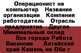 Операционист на компьютер › Название организации ­ Компания-работодатель › Отрасль предприятия ­ Другое › Минимальный оклад ­ 19 000 - Все города Работа » Вакансии   . Алтайский край,Камень-на-Оби г.